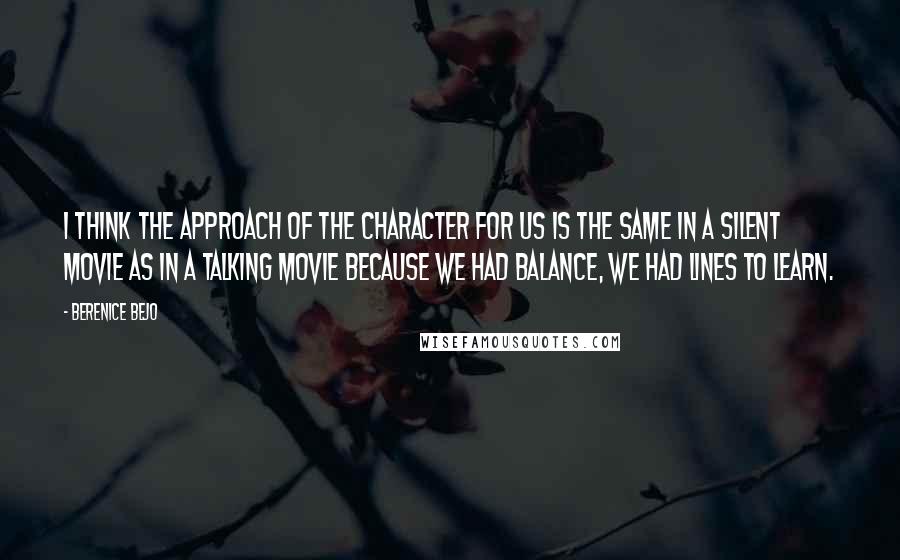Berenice Bejo Quotes: I think the approach of the character for us is the same in a silent movie as in a talking movie because we had balance, we had lines to learn.