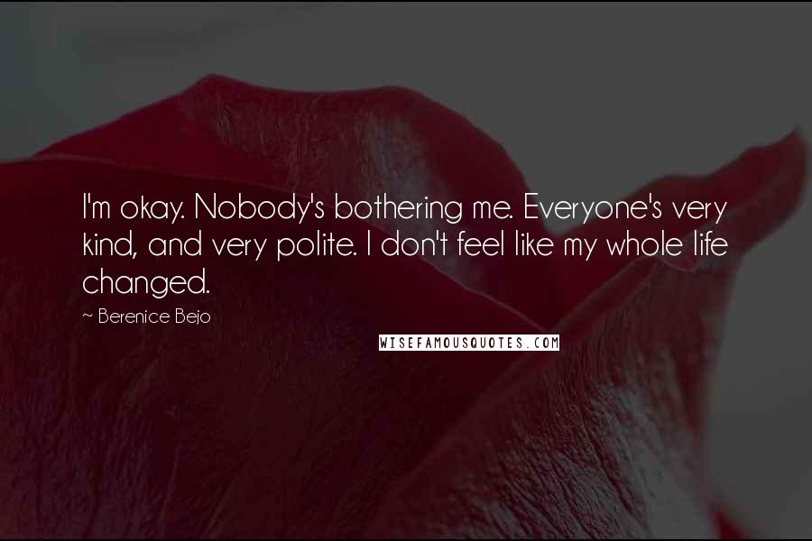 Berenice Bejo Quotes: I'm okay. Nobody's bothering me. Everyone's very kind, and very polite. I don't feel like my whole life changed.