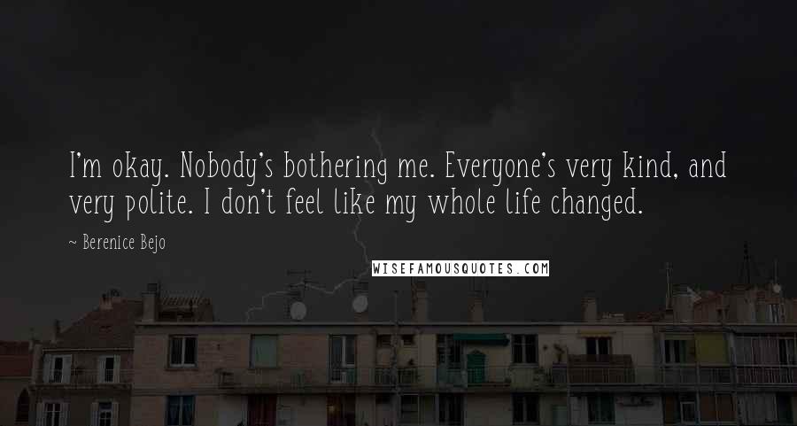 Berenice Bejo Quotes: I'm okay. Nobody's bothering me. Everyone's very kind, and very polite. I don't feel like my whole life changed.