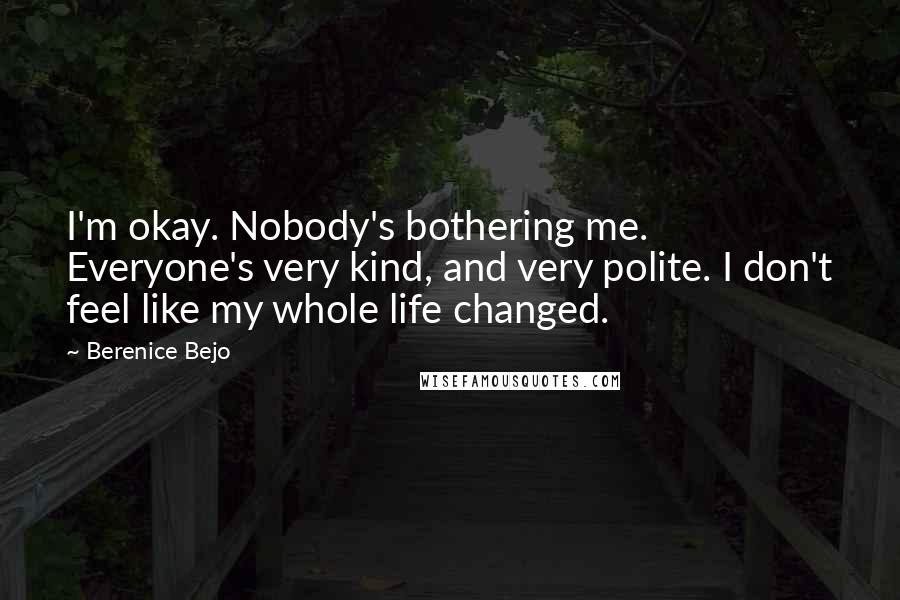 Berenice Bejo Quotes: I'm okay. Nobody's bothering me. Everyone's very kind, and very polite. I don't feel like my whole life changed.
