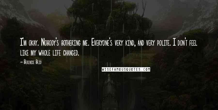 Berenice Bejo Quotes: I'm okay. Nobody's bothering me. Everyone's very kind, and very polite. I don't feel like my whole life changed.