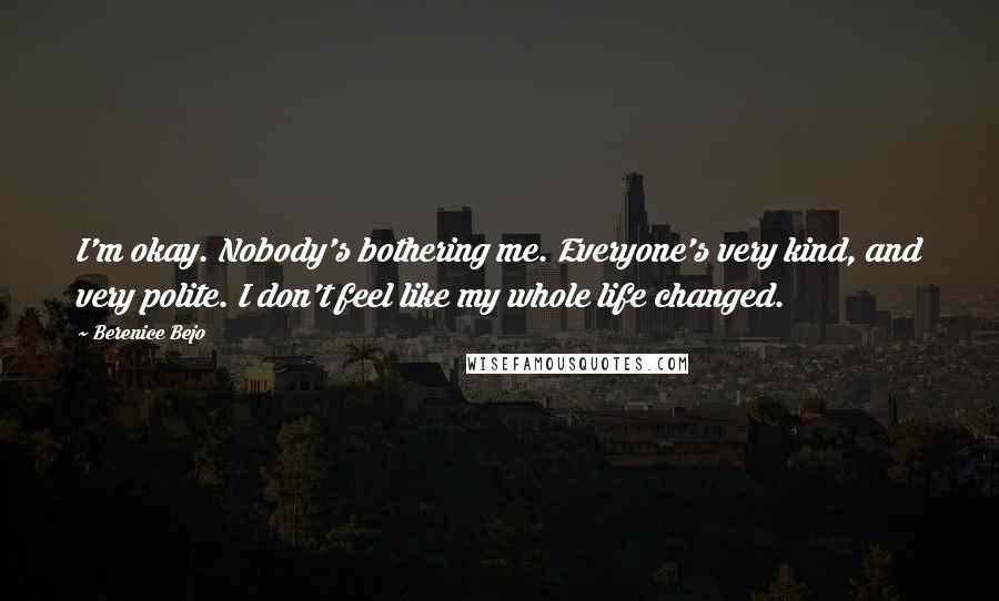 Berenice Bejo Quotes: I'm okay. Nobody's bothering me. Everyone's very kind, and very polite. I don't feel like my whole life changed.