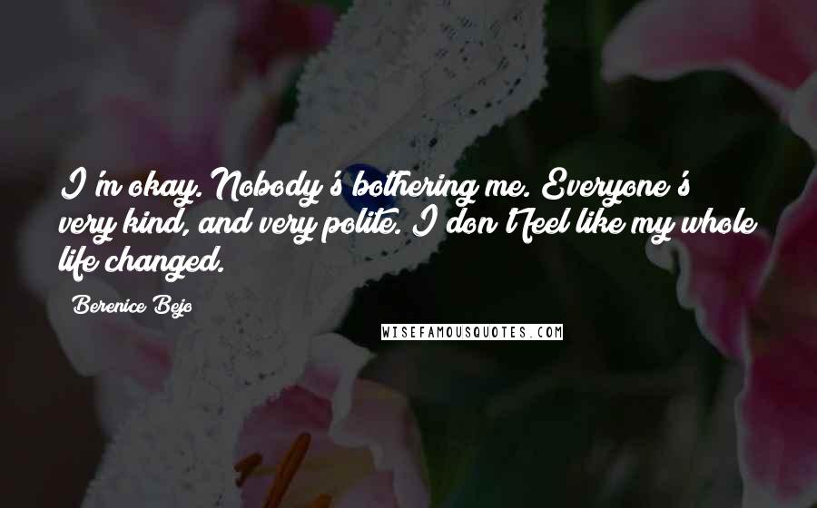 Berenice Bejo Quotes: I'm okay. Nobody's bothering me. Everyone's very kind, and very polite. I don't feel like my whole life changed.