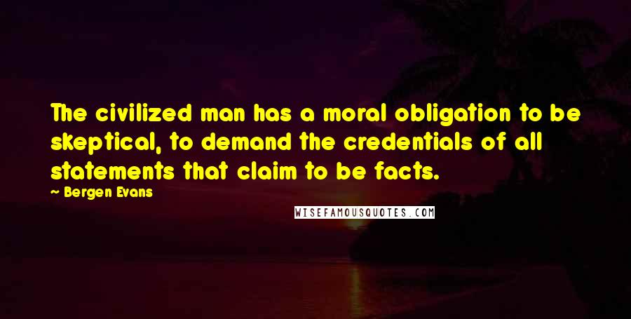 Bergen Evans Quotes: The civilized man has a moral obligation to be skeptical, to demand the credentials of all statements that claim to be facts.