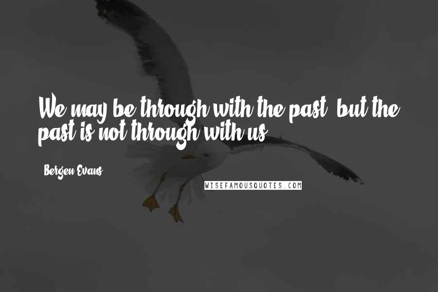 Bergen Evans Quotes: We may be through with the past, but the past is not through with us.