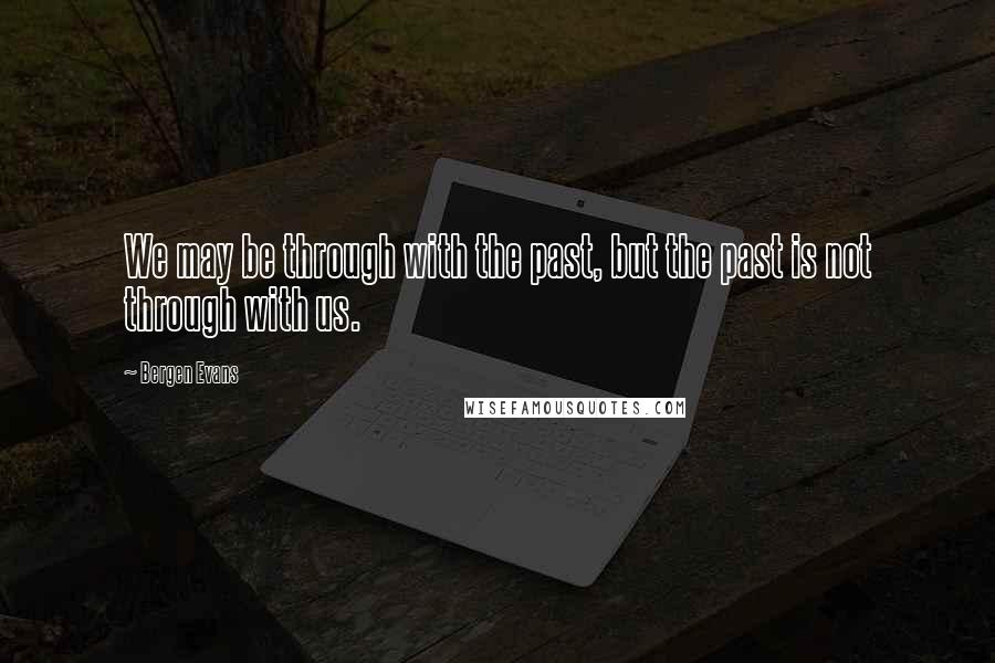 Bergen Evans Quotes: We may be through with the past, but the past is not through with us.