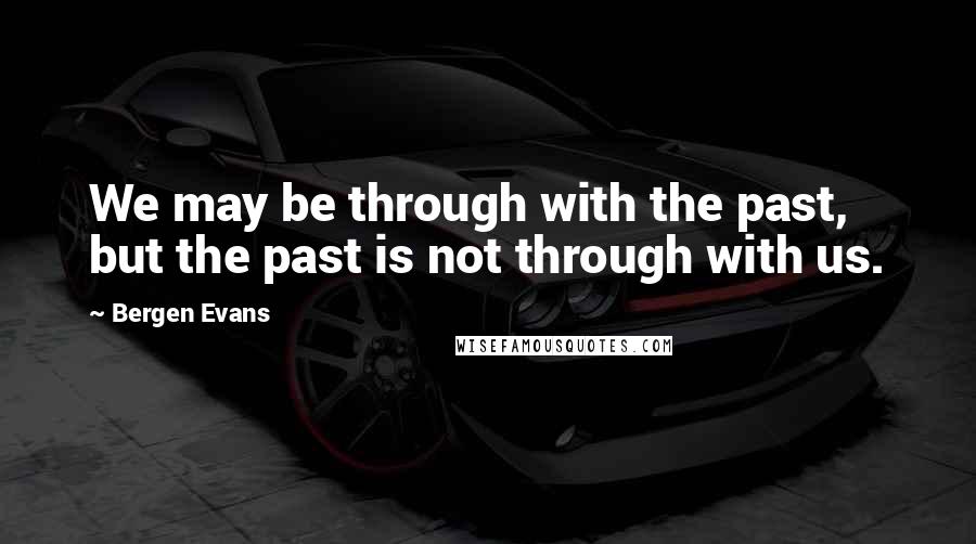 Bergen Evans Quotes: We may be through with the past, but the past is not through with us.