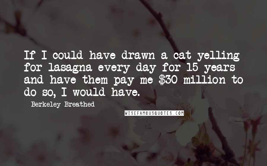 Berkeley Breathed Quotes: If I could have drawn a cat yelling for lasagna every day for 15 years and have them pay me $30 million to do so, I would have.