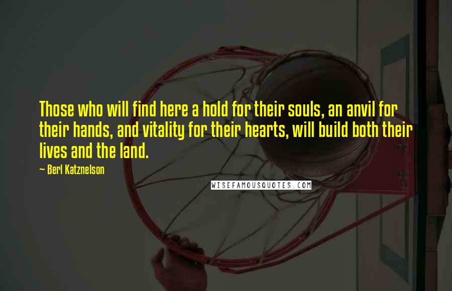 Berl Katznelson Quotes: Those who will find here a hold for their souls, an anvil for their hands, and vitality for their hearts, will build both their lives and the land.