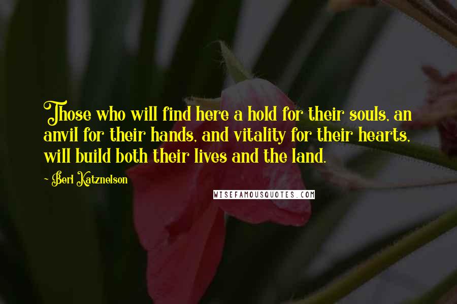 Berl Katznelson Quotes: Those who will find here a hold for their souls, an anvil for their hands, and vitality for their hearts, will build both their lives and the land.