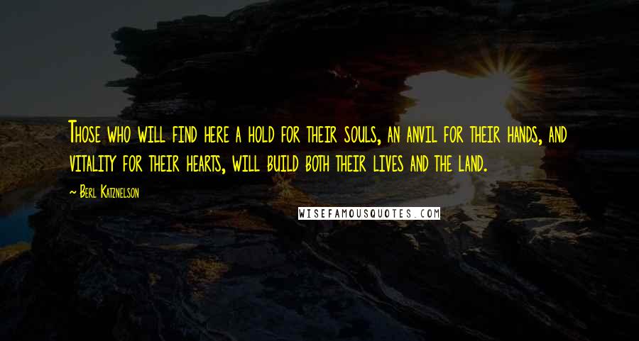 Berl Katznelson Quotes: Those who will find here a hold for their souls, an anvil for their hands, and vitality for their hearts, will build both their lives and the land.