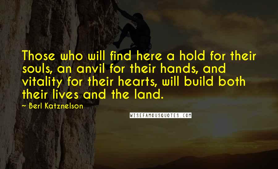 Berl Katznelson Quotes: Those who will find here a hold for their souls, an anvil for their hands, and vitality for their hearts, will build both their lives and the land.