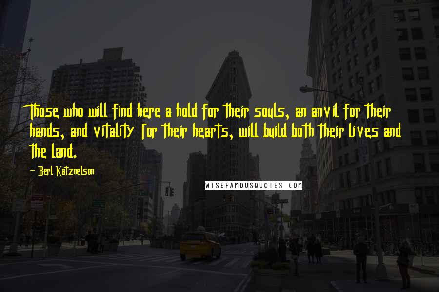 Berl Katznelson Quotes: Those who will find here a hold for their souls, an anvil for their hands, and vitality for their hearts, will build both their lives and the land.