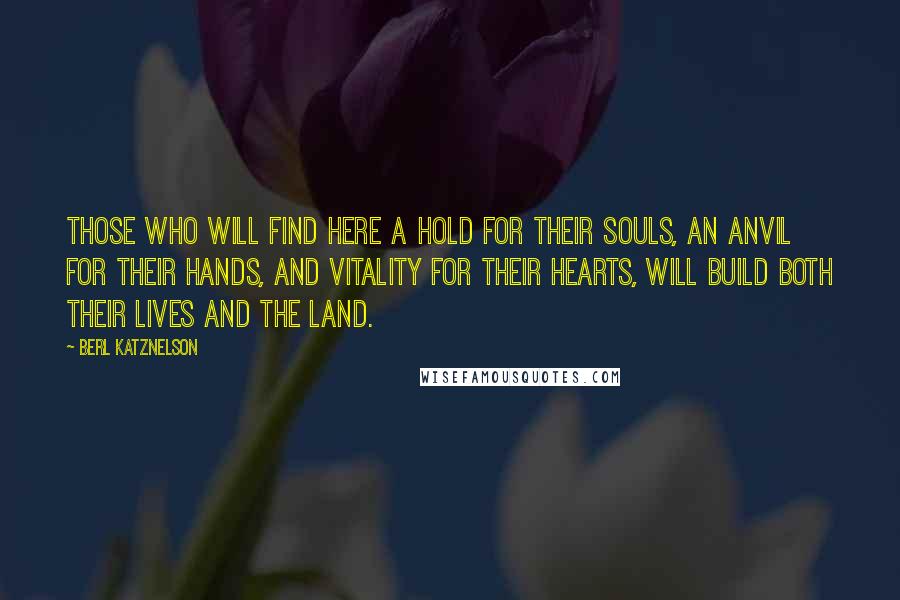 Berl Katznelson Quotes: Those who will find here a hold for their souls, an anvil for their hands, and vitality for their hearts, will build both their lives and the land.