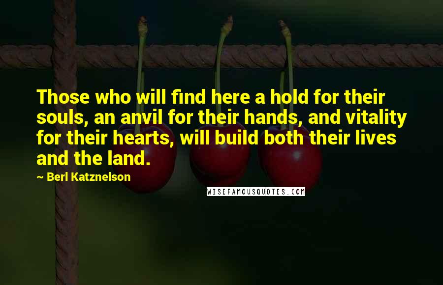 Berl Katznelson Quotes: Those who will find here a hold for their souls, an anvil for their hands, and vitality for their hearts, will build both their lives and the land.