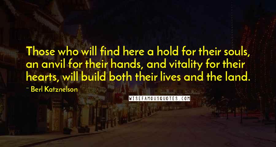 Berl Katznelson Quotes: Those who will find here a hold for their souls, an anvil for their hands, and vitality for their hearts, will build both their lives and the land.