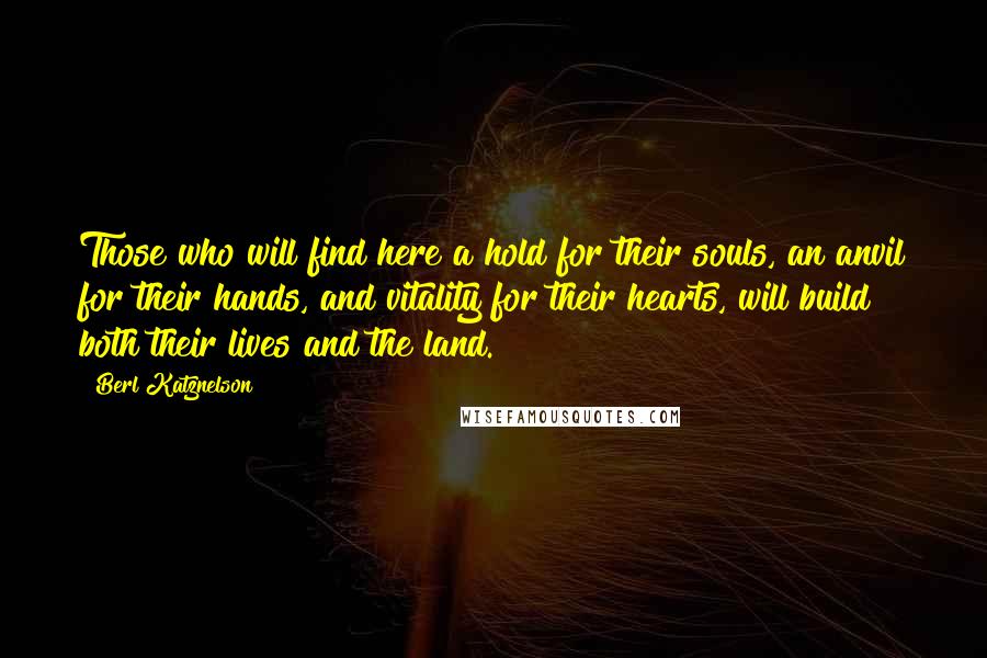 Berl Katznelson Quotes: Those who will find here a hold for their souls, an anvil for their hands, and vitality for their hearts, will build both their lives and the land.