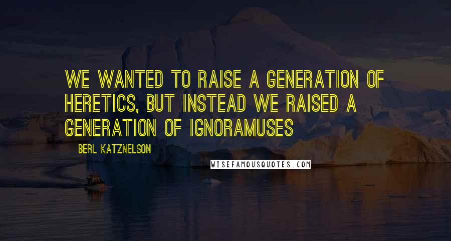 Berl Katznelson Quotes: We wanted to raise a generation of heretics, but instead we raised a generation of ignoramuses