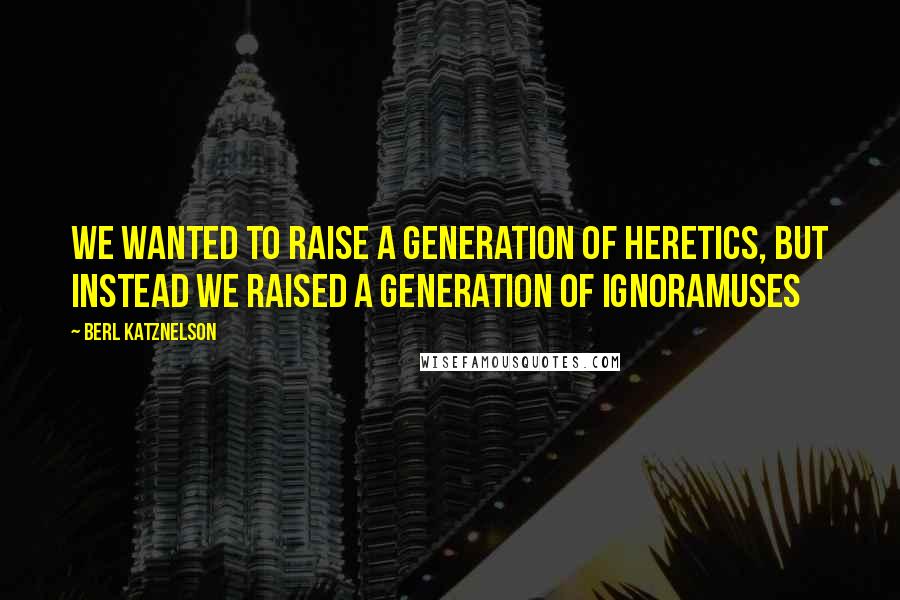 Berl Katznelson Quotes: We wanted to raise a generation of heretics, but instead we raised a generation of ignoramuses