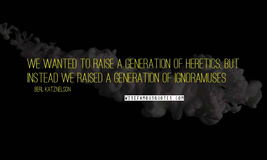 Berl Katznelson Quotes: We wanted to raise a generation of heretics, but instead we raised a generation of ignoramuses