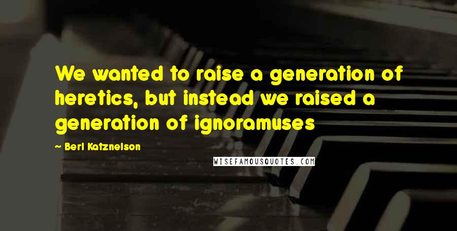 Berl Katznelson Quotes: We wanted to raise a generation of heretics, but instead we raised a generation of ignoramuses