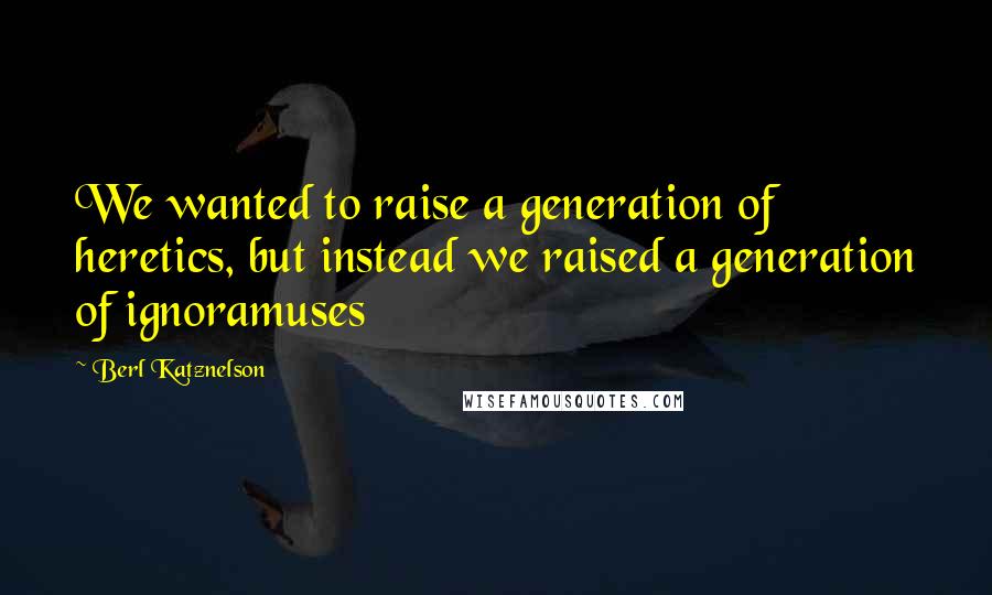 Berl Katznelson Quotes: We wanted to raise a generation of heretics, but instead we raised a generation of ignoramuses