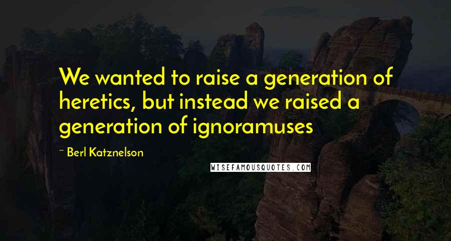 Berl Katznelson Quotes: We wanted to raise a generation of heretics, but instead we raised a generation of ignoramuses