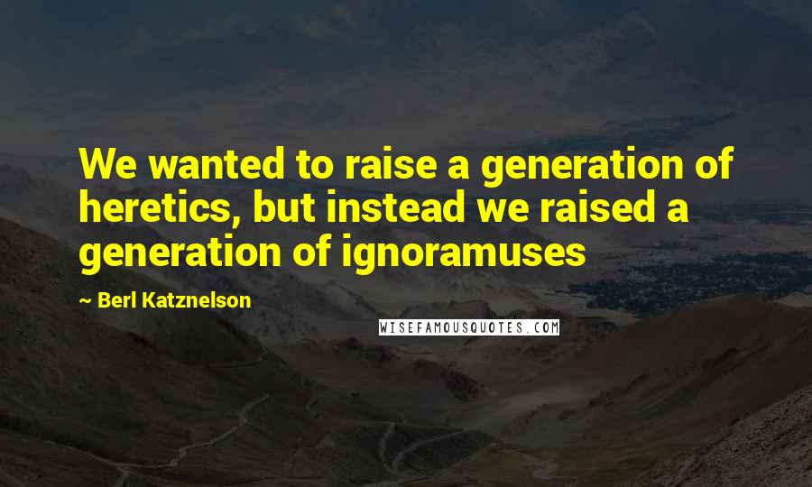 Berl Katznelson Quotes: We wanted to raise a generation of heretics, but instead we raised a generation of ignoramuses