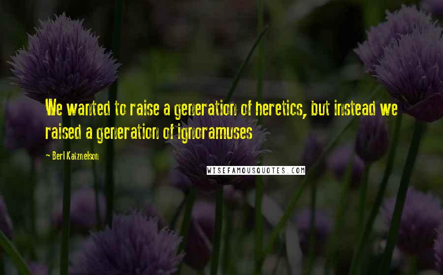 Berl Katznelson Quotes: We wanted to raise a generation of heretics, but instead we raised a generation of ignoramuses