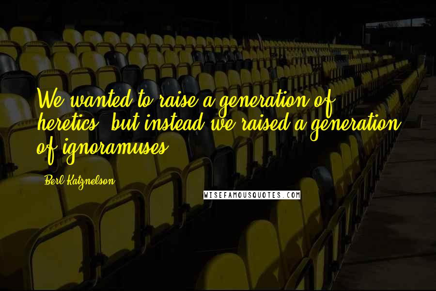 Berl Katznelson Quotes: We wanted to raise a generation of heretics, but instead we raised a generation of ignoramuses