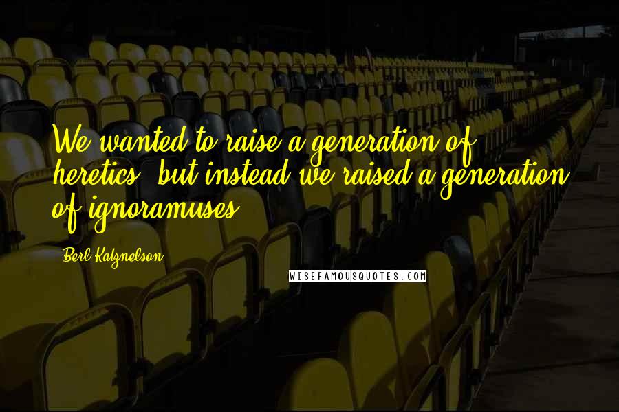 Berl Katznelson Quotes: We wanted to raise a generation of heretics, but instead we raised a generation of ignoramuses