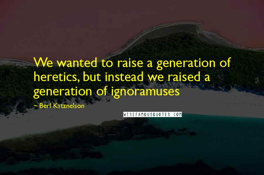 Berl Katznelson Quotes: We wanted to raise a generation of heretics, but instead we raised a generation of ignoramuses