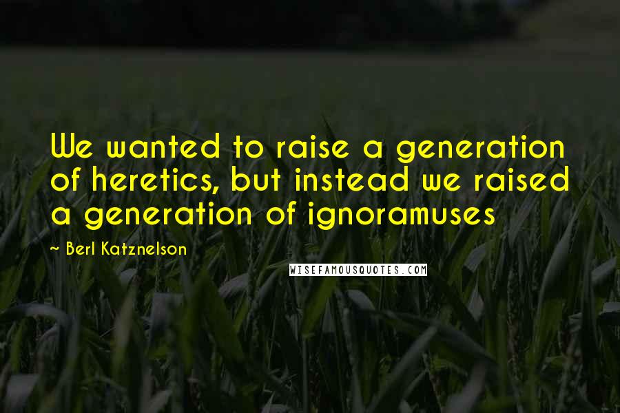Berl Katznelson Quotes: We wanted to raise a generation of heretics, but instead we raised a generation of ignoramuses