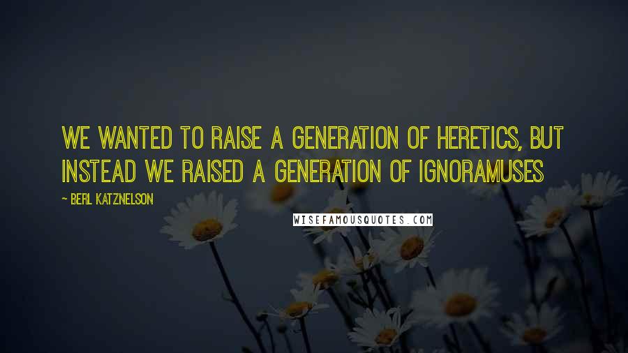 Berl Katznelson Quotes: We wanted to raise a generation of heretics, but instead we raised a generation of ignoramuses