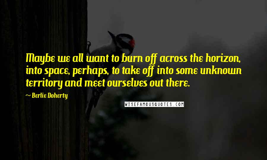 Berlie Doherty Quotes: Maybe we all want to burn off across the horizon, into space, perhaps, to take off into some unknown territory and meet ourselves out there.