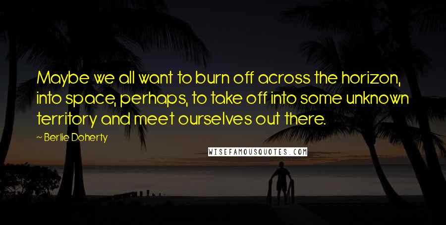 Berlie Doherty Quotes: Maybe we all want to burn off across the horizon, into space, perhaps, to take off into some unknown territory and meet ourselves out there.