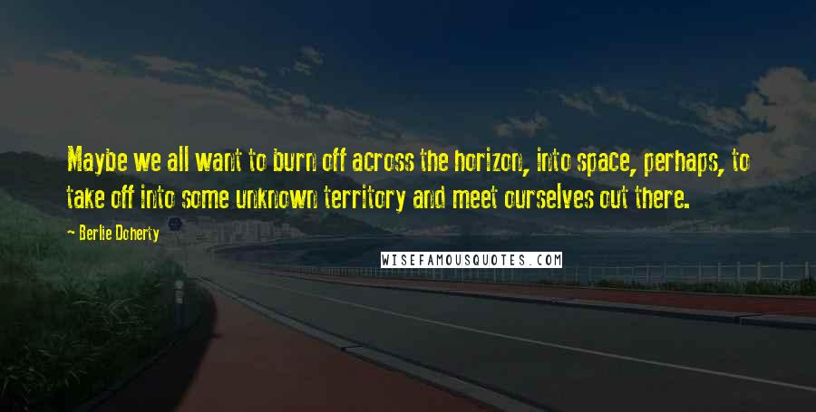 Berlie Doherty Quotes: Maybe we all want to burn off across the horizon, into space, perhaps, to take off into some unknown territory and meet ourselves out there.