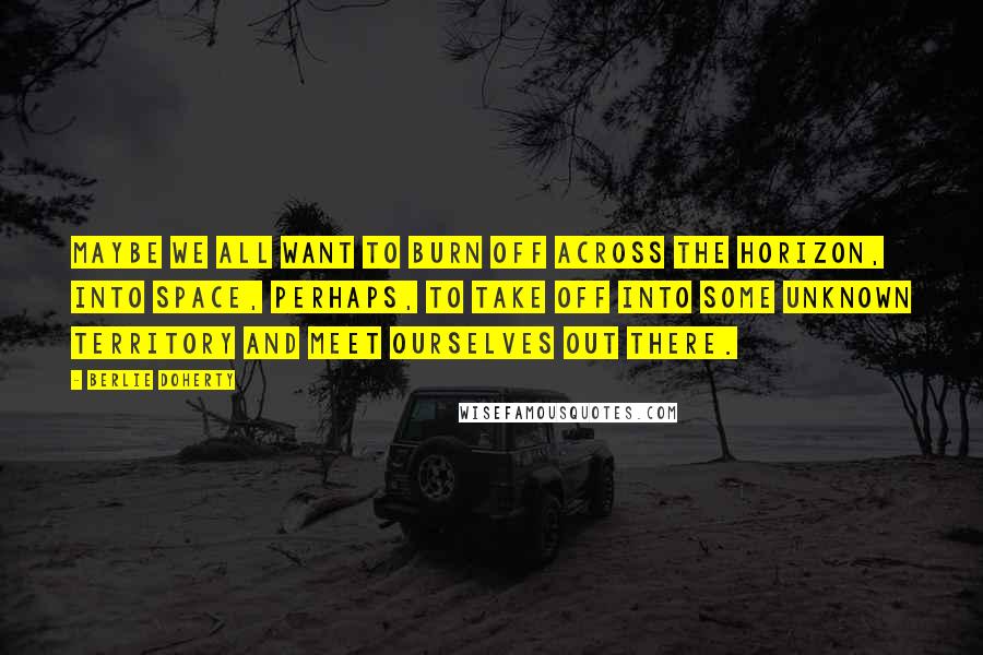 Berlie Doherty Quotes: Maybe we all want to burn off across the horizon, into space, perhaps, to take off into some unknown territory and meet ourselves out there.