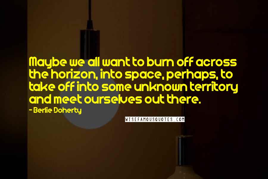 Berlie Doherty Quotes: Maybe we all want to burn off across the horizon, into space, perhaps, to take off into some unknown territory and meet ourselves out there.