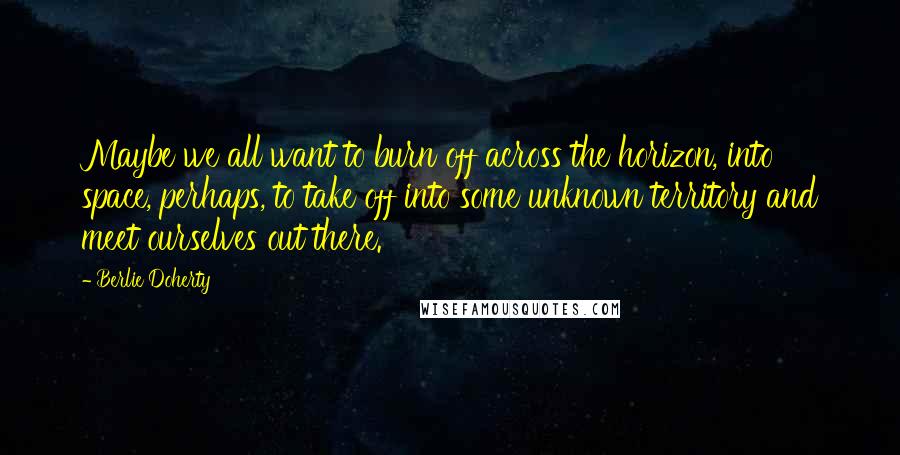 Berlie Doherty Quotes: Maybe we all want to burn off across the horizon, into space, perhaps, to take off into some unknown territory and meet ourselves out there.