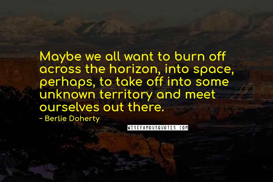 Berlie Doherty Quotes: Maybe we all want to burn off across the horizon, into space, perhaps, to take off into some unknown territory and meet ourselves out there.