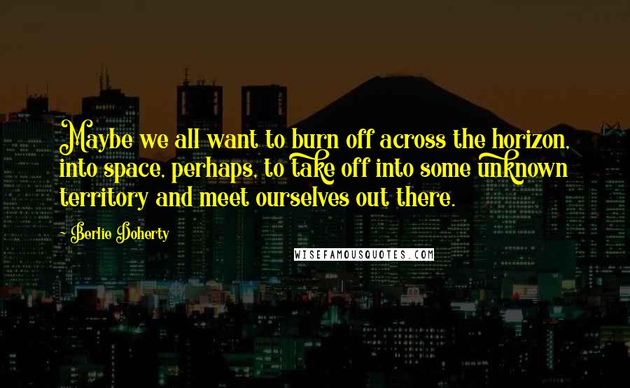 Berlie Doherty Quotes: Maybe we all want to burn off across the horizon, into space, perhaps, to take off into some unknown territory and meet ourselves out there.