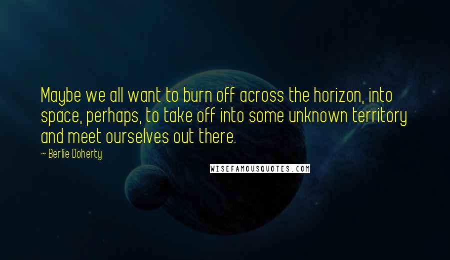 Berlie Doherty Quotes: Maybe we all want to burn off across the horizon, into space, perhaps, to take off into some unknown territory and meet ourselves out there.