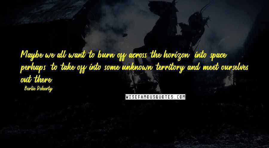 Berlie Doherty Quotes: Maybe we all want to burn off across the horizon, into space, perhaps, to take off into some unknown territory and meet ourselves out there.