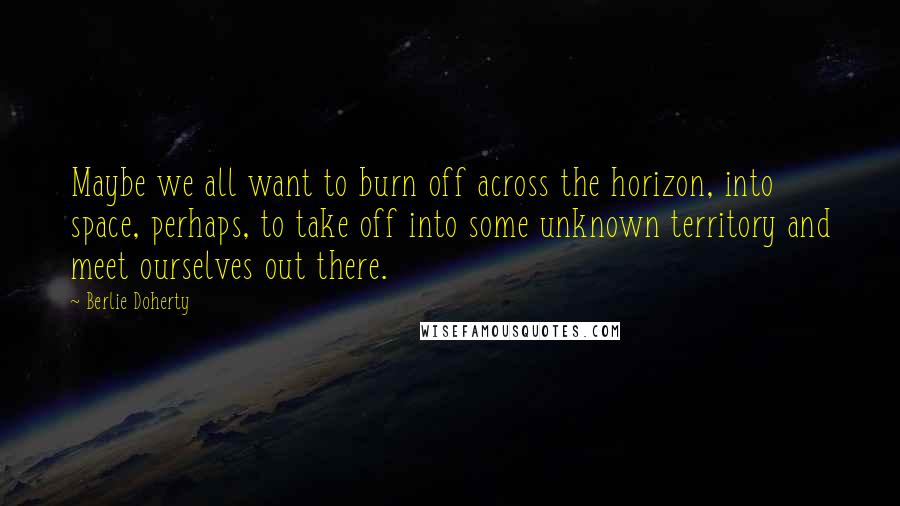 Berlie Doherty Quotes: Maybe we all want to burn off across the horizon, into space, perhaps, to take off into some unknown territory and meet ourselves out there.