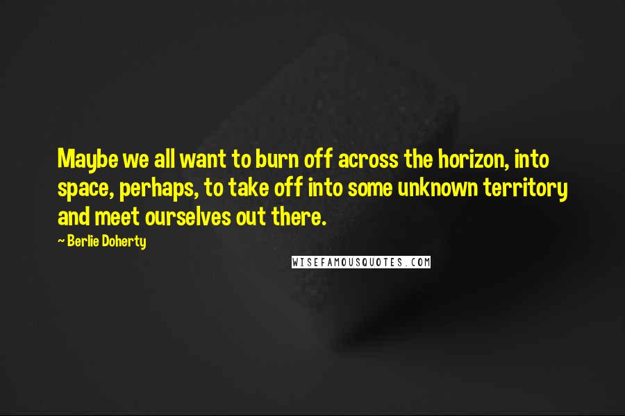 Berlie Doherty Quotes: Maybe we all want to burn off across the horizon, into space, perhaps, to take off into some unknown territory and meet ourselves out there.