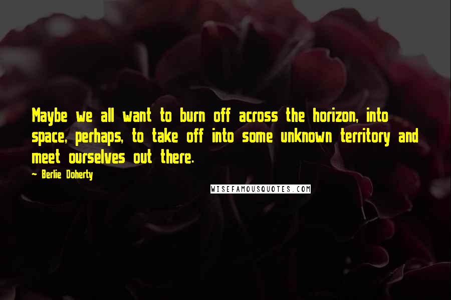 Berlie Doherty Quotes: Maybe we all want to burn off across the horizon, into space, perhaps, to take off into some unknown territory and meet ourselves out there.