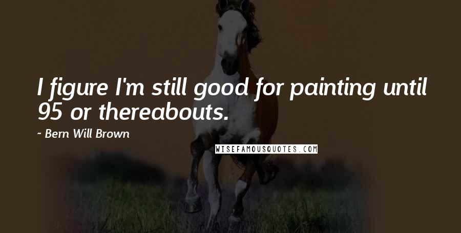 Bern Will Brown Quotes: I figure I'm still good for painting until 95 or thereabouts.