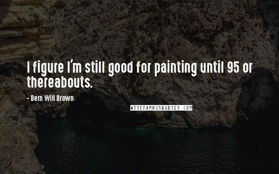 Bern Will Brown Quotes: I figure I'm still good for painting until 95 or thereabouts.