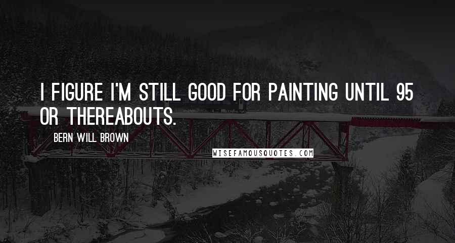 Bern Will Brown Quotes: I figure I'm still good for painting until 95 or thereabouts.